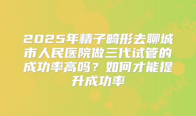 2025年精子畸形去聊城市人民医院做三代试管的成功率高吗?如何才能提升成功率