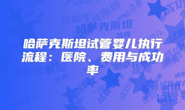 哈萨克斯坦试管婴儿执行流程:医院、费用与成功率