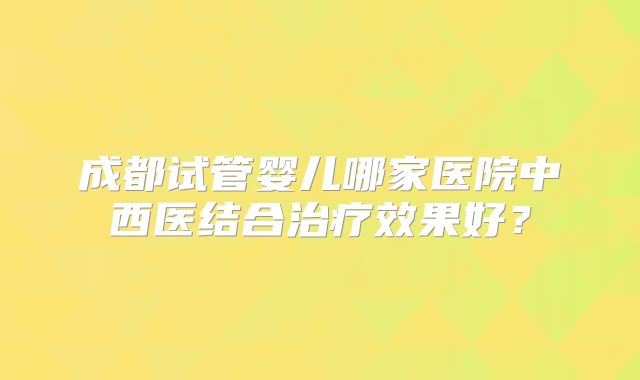成都试管婴儿哪家医院中西医结合治疗效果好？