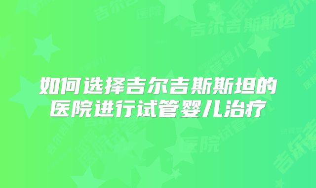 如何选择吉尔吉斯斯坦的医院进行试管婴儿治疗