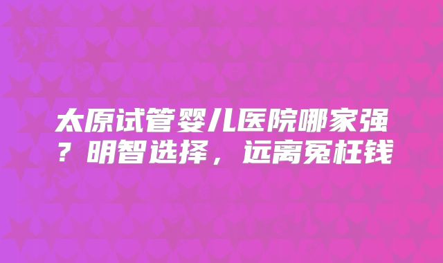 太原试管婴儿医院哪家强？明智选择，远离冤枉钱