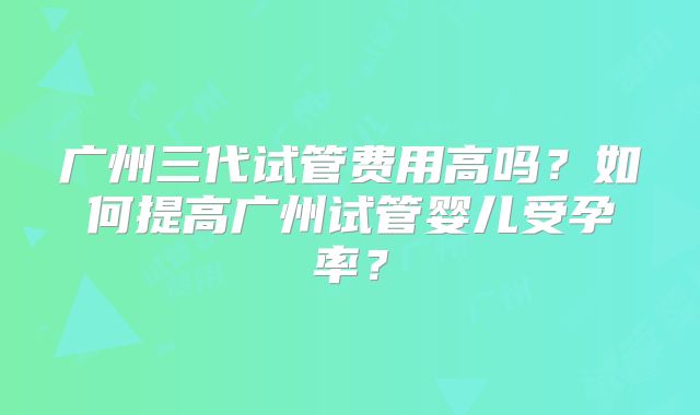 广州三代试管费用高吗?如何提高广州试管婴儿受孕率?