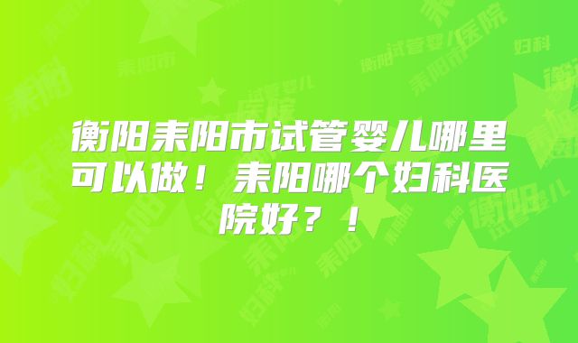 衡阳耒阳市试管婴儿哪里可以做！耒阳哪个妇科医院好？！