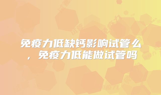 免疫力低缺钙影响试管么,免疫力低能做试管吗