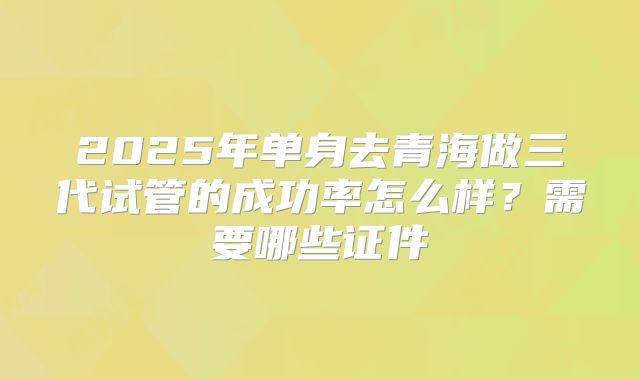 2025年单身去青海做三代试管的成功率怎么样？需要哪些证件