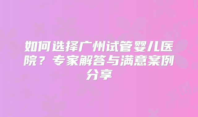 如何选择广州试管婴儿医院？专家解答与满意案例分享