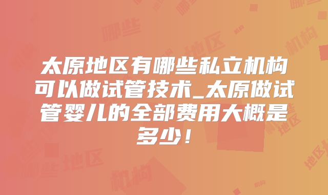 太原地区有哪些私立机构可以做试管技术_太原做试管婴儿的全部费用大概是多少！