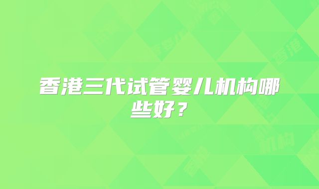 香港三代试管婴儿机构哪些好？