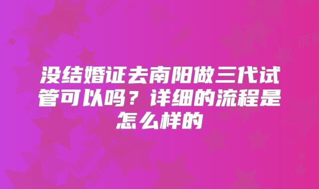 没结婚证去南阳做三代试管可以吗？详细的流程是怎么样的