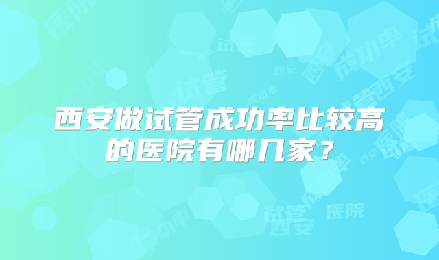 西安做试管成功率比较高的医院有哪几家？