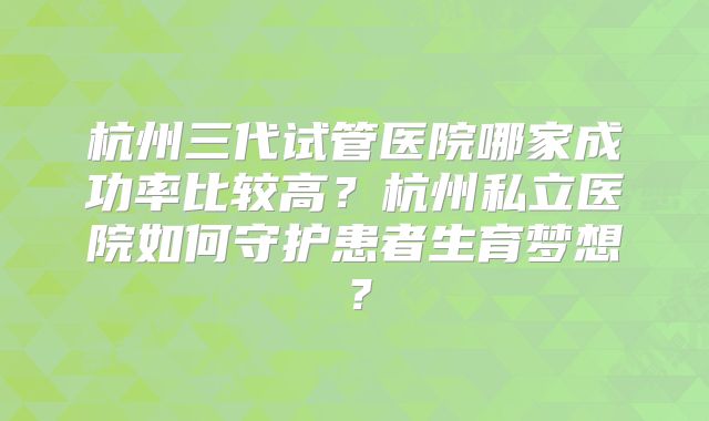 杭州三代试管医院哪家成功率比较高？杭州私立医院如何守护患者生育梦想？