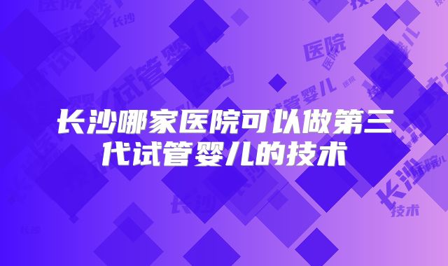 长沙哪家医院可以做第三代试管婴儿的技术