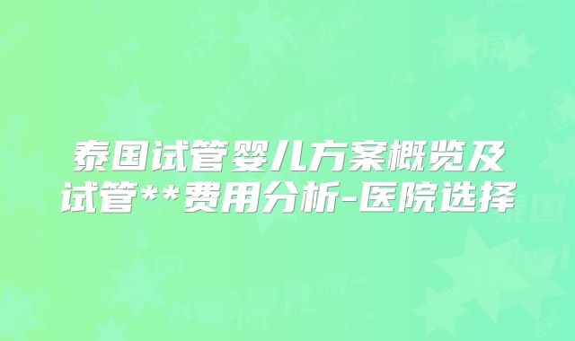 泰国试管婴儿方案概览及试管**费用分析-医院选择