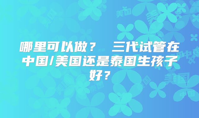 哪里可以做？ 三代试管在中国/美国还是泰国生孩子好？