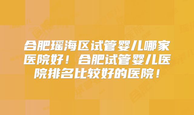 合肥瑶海区试管婴儿哪家医院好！合肥试管婴儿医院排名比较好的医院！