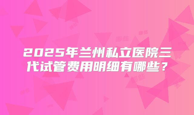 2025年兰州私立医院三代试管费用明细有哪些？
