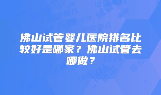 佛山试管婴儿医院排名比较好是哪家?佛山试管去哪做?