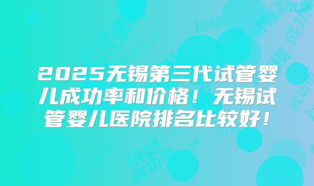 2025无锡第三代试管婴儿成功率和价格！无锡试管婴儿医院排名比较好！