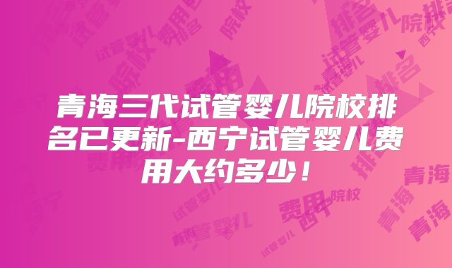 青海三代试管婴儿院校排名已更新-西宁试管婴儿费用大约多少！