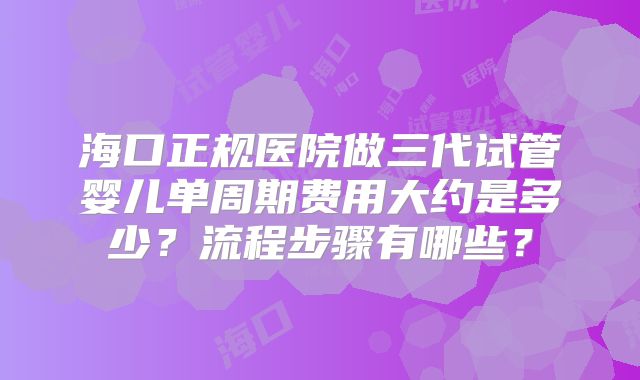 海口正规医院做三代试管婴儿单周期费用大约是多少？流程步骤有哪些？