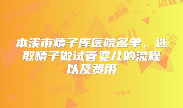 本溪市精子库医院名单，选取精子做试管婴儿的流程以及费用
