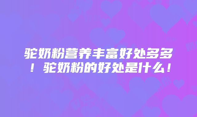 驼奶粉营养丰富好处多多！驼奶粉的好处是什么！