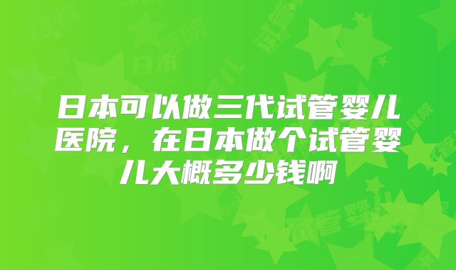 日本可以做三代试管婴儿医院，在日本做个试管婴儿大概多少钱啊