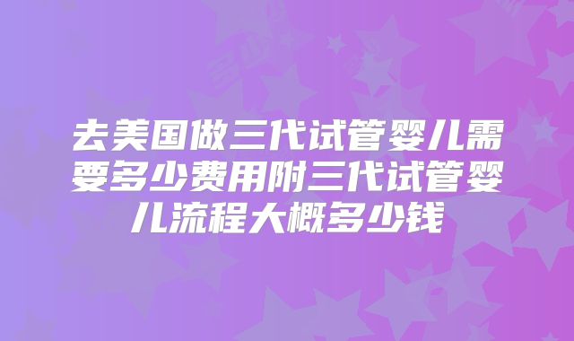 去美国做三代试管婴儿需要多少费用附三代试管婴儿流程大概多少钱
