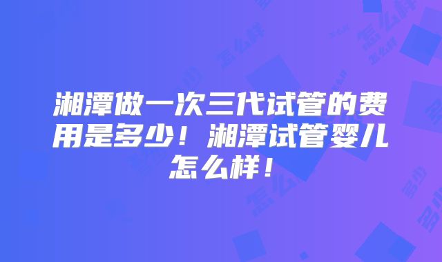 湘潭做一次三代试管的费用是多少！湘潭试管婴儿怎么样！