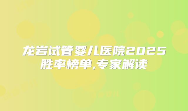 龙岩试管婴儿医院2025胜率榜单,专家解读