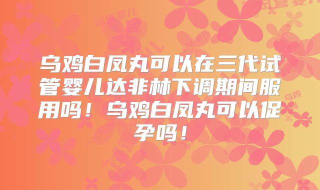 乌鸡白凤丸可以在三代试管婴儿达非林下调期间服用吗！乌鸡白凤丸可以促孕吗！