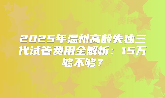 2025年温州高龄失独三代试管费用全解析：15万够不够？