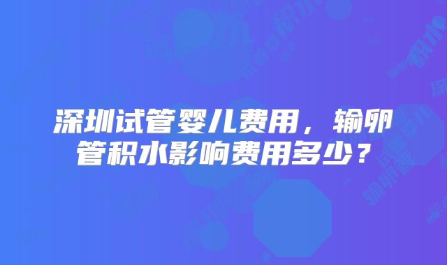 深圳试管婴儿费用，输卵管积水影响费用多少？