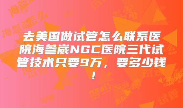 去美国做试管怎么联系医院海参崴NGC医院三代试管技术只要9万，要多少钱！
