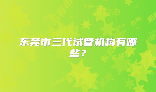 东莞市三代试管机构有哪些？