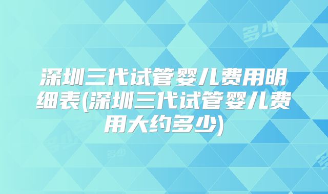 深圳三代试管婴儿费用明细表(深圳三代试管婴儿费用大约多少)