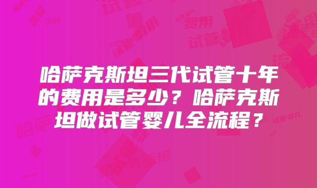 哈萨克斯坦三代试管十年的费用是多少？哈萨克斯坦做试管婴儿全流程？