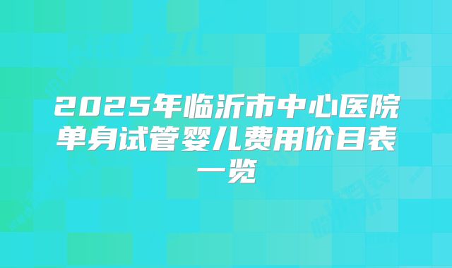 2025年临沂市中心医院单身试管婴儿费用价目表一览