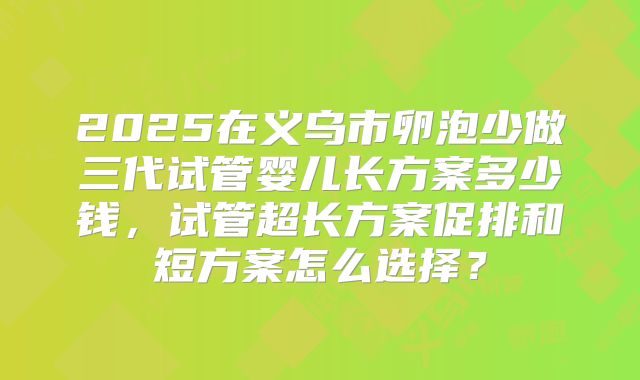 2025在义乌市卵泡少做三代试管婴儿长方案多少钱,试管超长方案促排和短方案怎么选择?