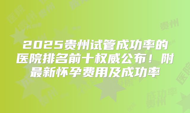 2025贵州试管成功率的医院排名前十权威公布！附最新怀孕费用及成功率