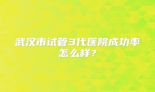 武汉市试管3代医院成功率怎么样？