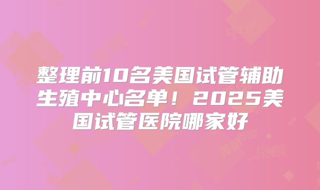 整理前10名美国试管辅助生殖中心名单！2025美国试管医院哪家好