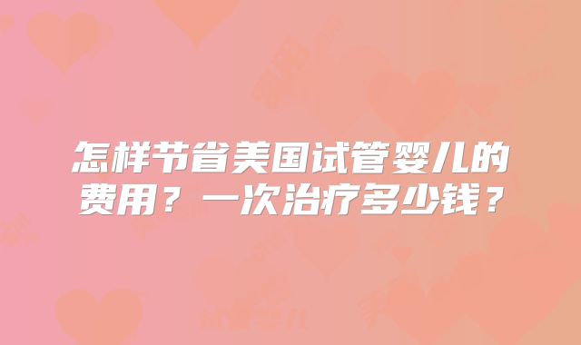 怎样节省美国试管婴儿的费用?一次治疗多少钱?