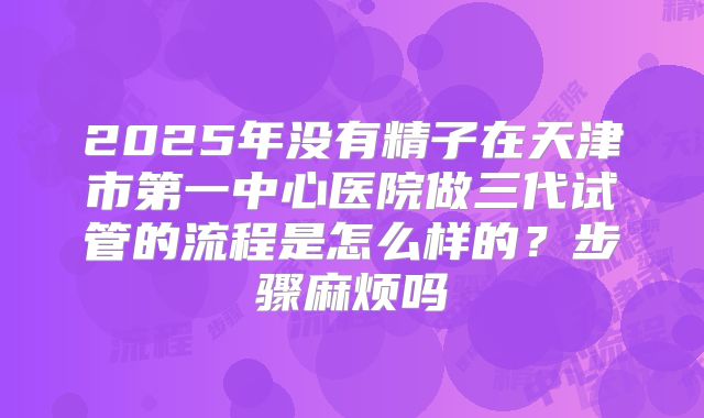 2025年没有精子在天津市第一中心医院做三代试管的流程是怎么样的?步骤麻烦吗
