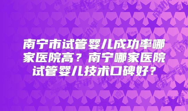 南宁市试管婴儿成功率哪家医院高?南宁哪家医院试管婴儿技术口碑好?