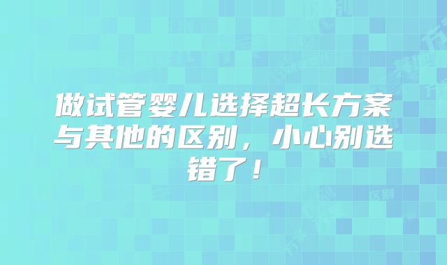 做试管婴儿选择超长方案与其他的区别，小心别选错了！