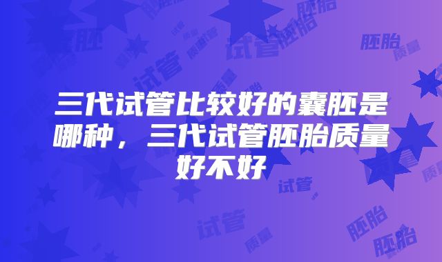 三代试管比较好的囊胚是哪种，三代试管胚胎质量好不好