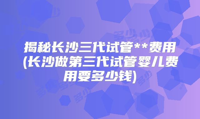 揭秘长沙三代试管**费用(长沙做第三代试管婴儿费用要多少钱)