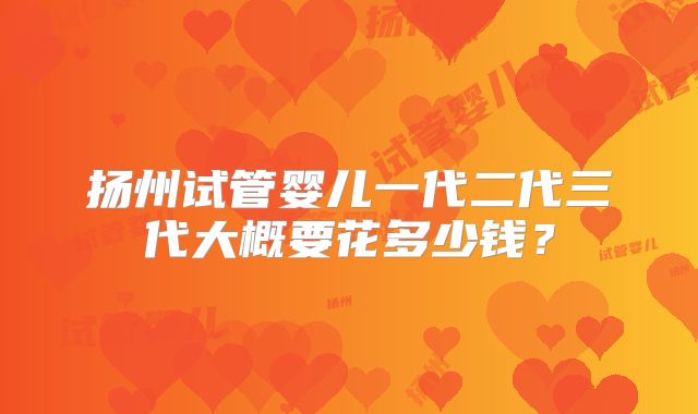 扬州试管婴儿一代二代三代大概要花多少钱？