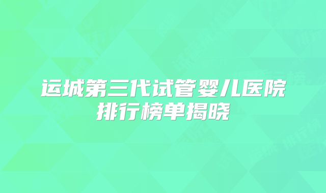运城第三代试管婴儿医院排行榜单揭晓